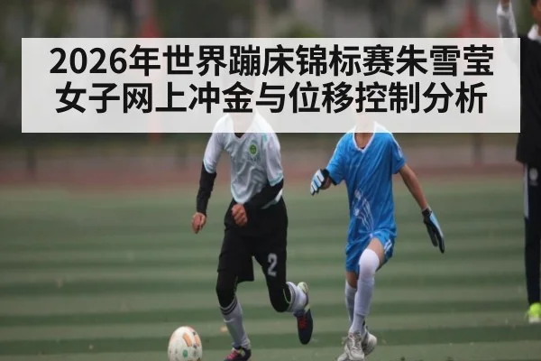 2026年世界蹦床锦标赛朱雪莹女子网上冲金与位移控制分析