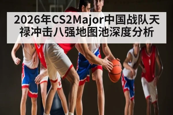 2026年CS2Major中国战队天禄冲击八强地图池深度分析