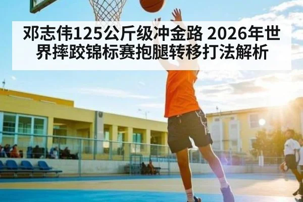 邓志伟125公斤级冲金路 2026年世界摔跤锦标赛抱腿转移打法解析（kaiyun）